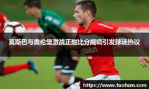 莫斯巴与奥伦堡激战正酣比分揭晓引发球迷热议